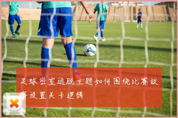 足球密室逃脱主题如何围绕比赛故事设置关卡逻辑