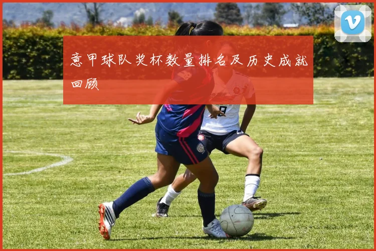 意甲球队奖杯数量排名及历史成就回顾