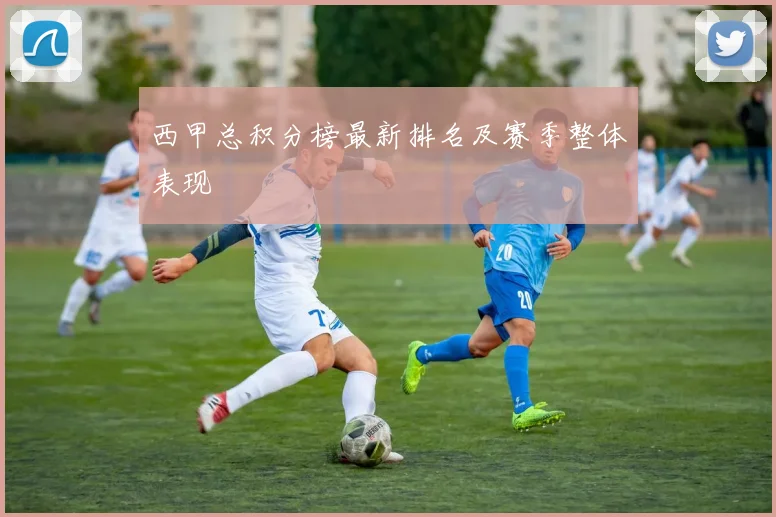西甲总积分榜最新排名及赛季整体表现