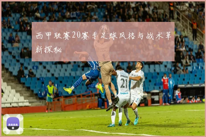 西甲联赛20赛季足球风格与战术革新探秘