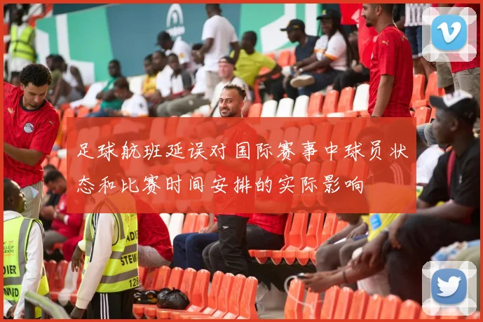 足球航班延误对国际赛事中球员状态和比赛时间安排的实际影响
